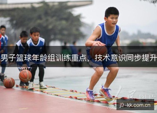 男子篮球年龄组训练重点，技术意识同步提升